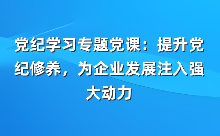 党纪学习专题党课：提升党纪修养，为企业发展注入强大动力