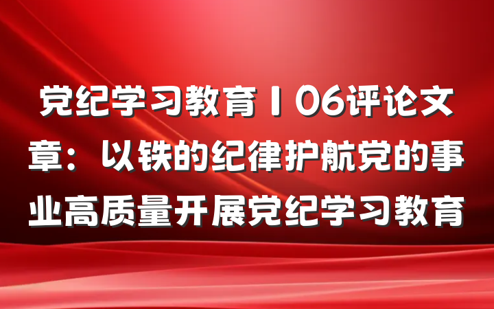 党纪学习教育∣06评论文章：以铁的纪律护航党的事业高质量开展党纪学习教育