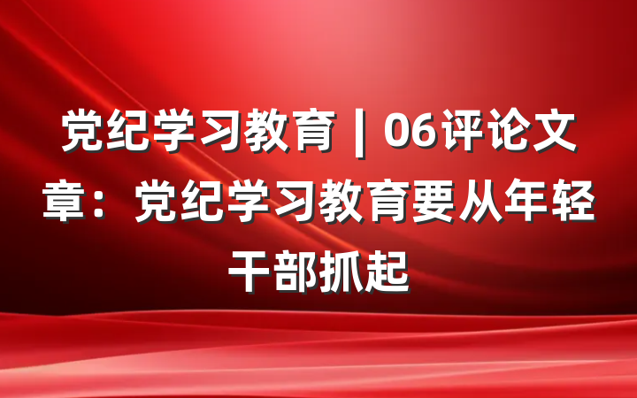 党纪学习教育∣06评论文章：党纪学习教育要从年轻干部抓起