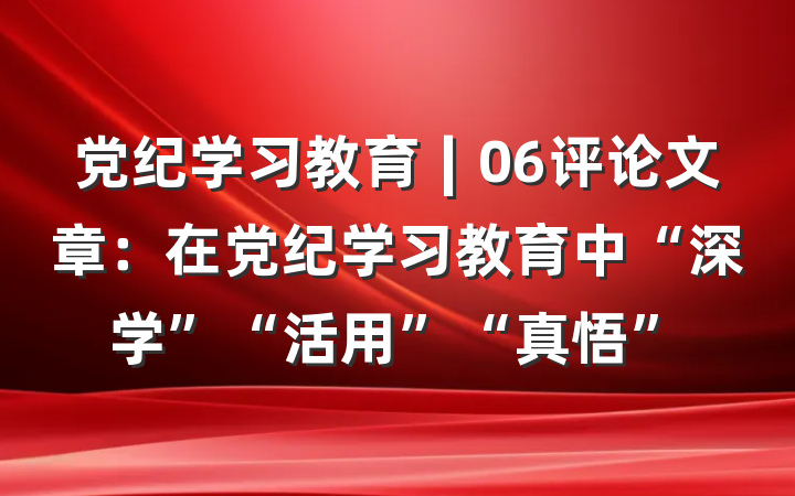 党纪学习教育∣06评论文章：在党纪学习教育中“深学”“活用”“真悟”