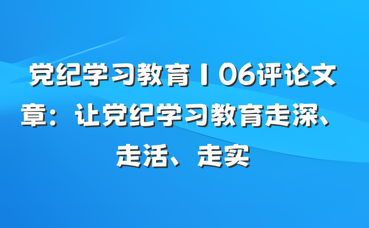 党纪学习教育∣06评论文章：让党纪学习教育走深、走活、走实