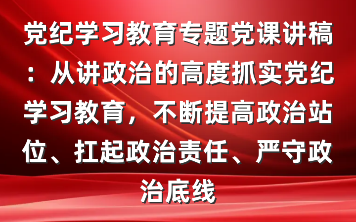 党纪学习教育专题党课讲稿：从讲政治的高度抓实党纪学习教育，不断提高政治站位、扛起政治责任、严守政治底线