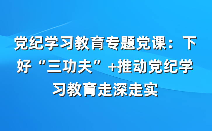 党纪学习教育专题党课：下好“三功夫” 推动党纪学习教育走深走实