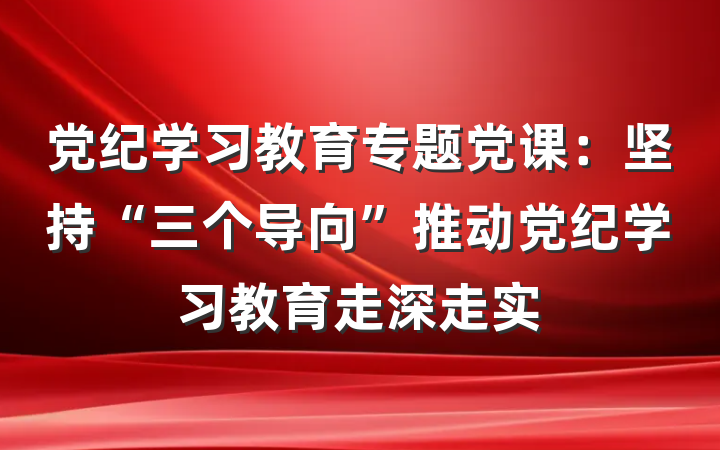 党纪学习教育专题党课：坚持“三个导向”推动党纪学习教育走深走实