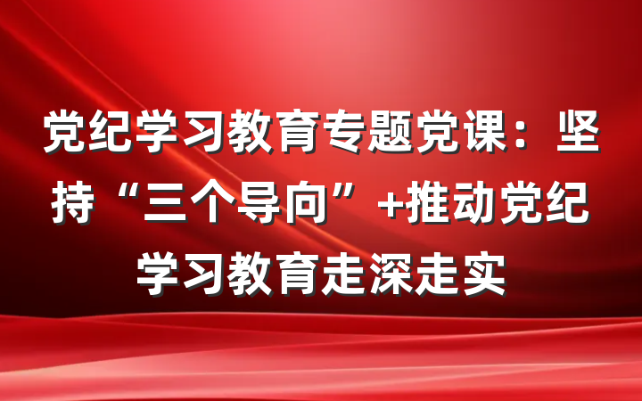 党纪学习教育专题党课：坚持“三个导向” 推动党纪学习教育走深走实