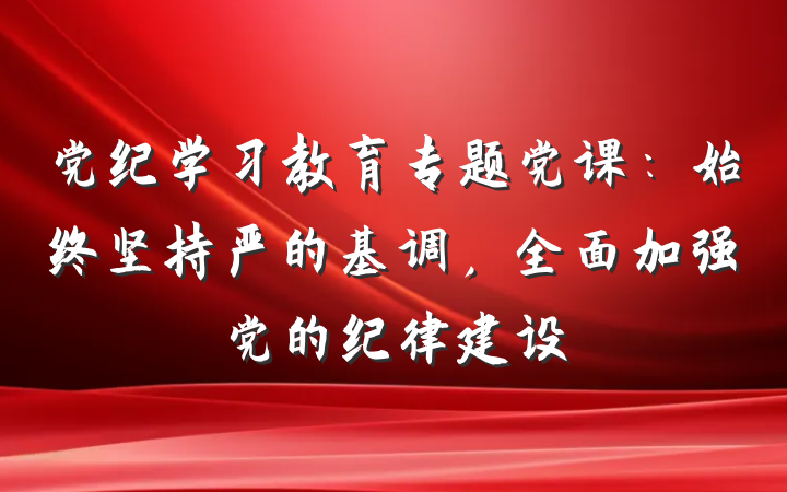 党纪学习教育专题党课：始终坚持严的基调，全面加强党的纪律建设