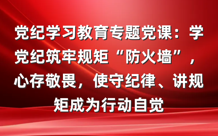党纪学习教育专题党课：学党纪筑牢规矩“防火墙”，心存敬畏，使守纪律、讲规矩成为行动自觉