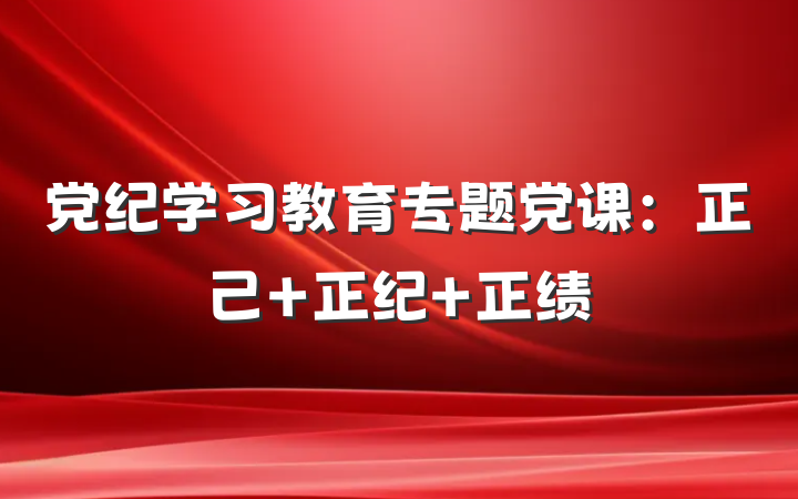 党纪学习教育专题党课：正己 正纪 正绩