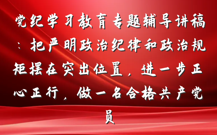 党纪学习教育专题辅导讲稿：把严明政治纪律和政治规矩摆在突出位置，进一步正心正行，做一名合格共产党员