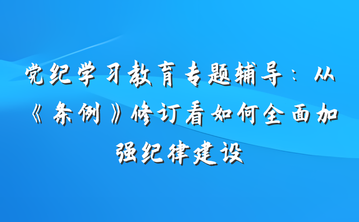 党纪学习教育专题辅导：从《条例》修订看如何全面加强纪律建设
