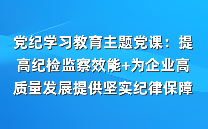 党纪学习教育主题党课：提高纪检监察效能 为企业高质量发展提供坚实纪律保障