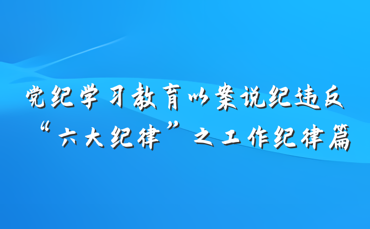 党纪学习教育以案说纪违反“六大纪律”之工作纪律篇
