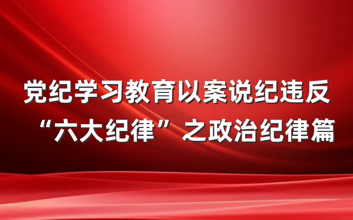 党纪学习教育以案说纪违反“六大纪律”之政治纪律篇