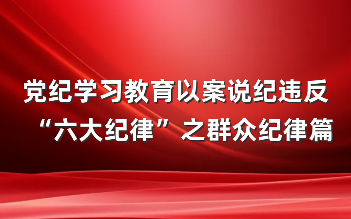 党纪学习教育以案说纪违反“六大纪律”之群众纪律篇
