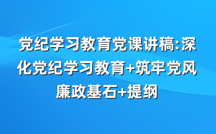 党纪学习教育党课讲稿:深化党纪学习教育 筑牢党风廉政基石 提纲