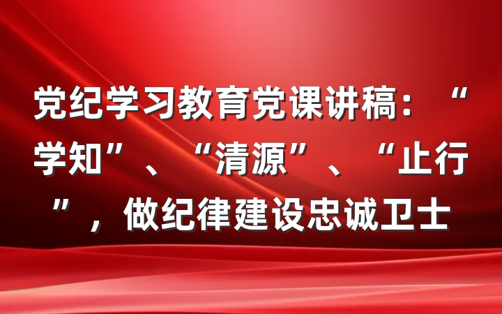 党纪学习教育党课讲稿：“学知”、“清源”、“止行”，做纪律建设忠诚卫士