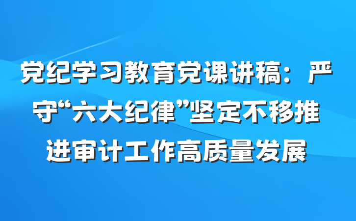 党纪学习教育党课讲稿：严守“六大纪律”坚定不移推进审计工作高质量发展