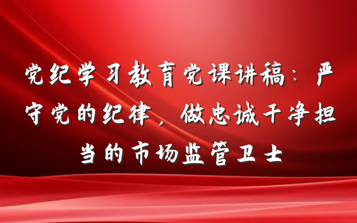 党纪学习教育党课讲稿：严守党的纪律，做忠诚干净担当的市场监管卫士