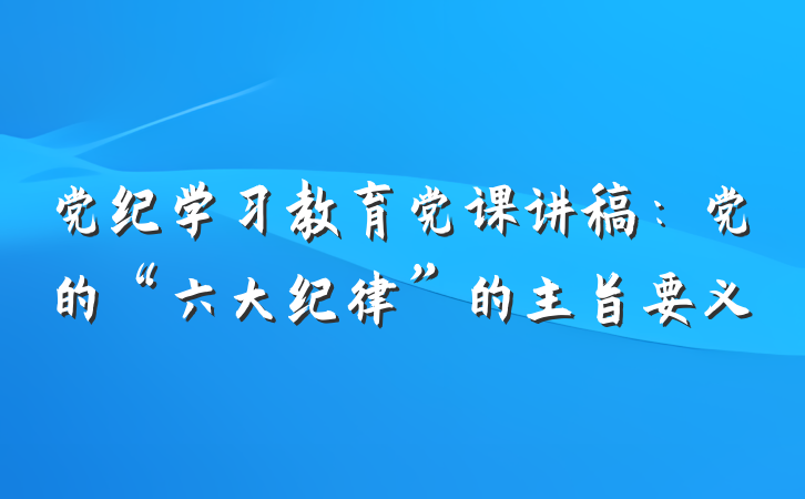 党纪学习教育党课讲稿：党的“六大纪律”的主旨要义