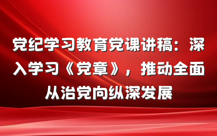 党纪学习教育党课讲稿：深入学习《党章》，推动全面从治党向纵深发展
