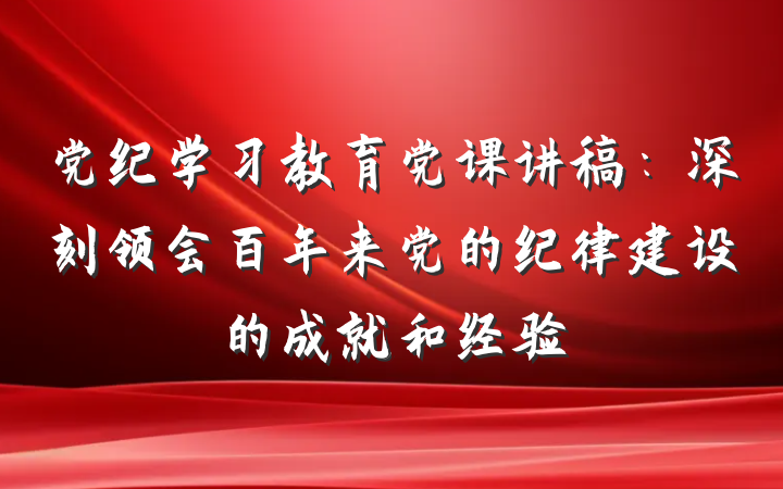 党纪学习教育党课讲稿：深刻领会百年来党的纪律建设的成就和经验