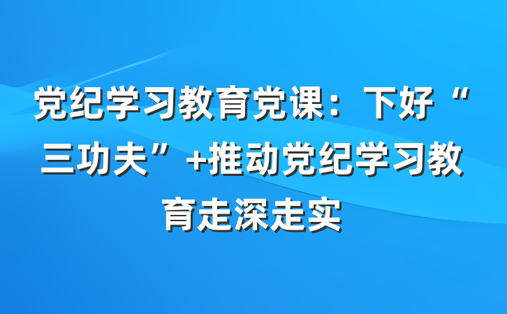 党纪学习教育党课：下好“三功夫” 推动党纪学习教育走深走实