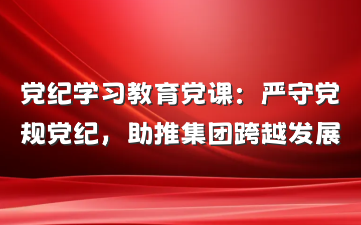 党纪学习教育党课：严守党规党纪，助推集团跨越发展