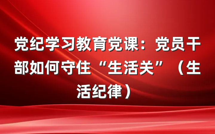 党纪学习教育党课：党员干部如何守住“生活关”（生活纪律）