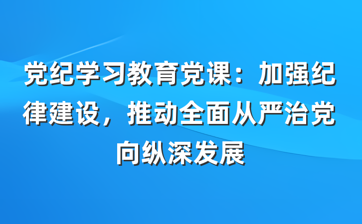 党纪学习教育党课:加强纪律建设,推动全面从严治党向纵深发展