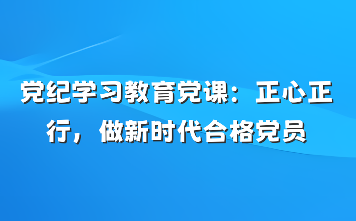 党纪学习教育党课：正心正行，做新时代合格党员