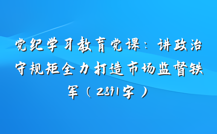 党纪学习教育党课：讲政治守规矩全力打造市场监督铁军（2891字）