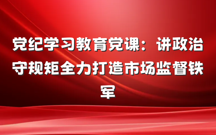 党纪学习教育党课：讲政治守规矩全力打造市场监督铁军