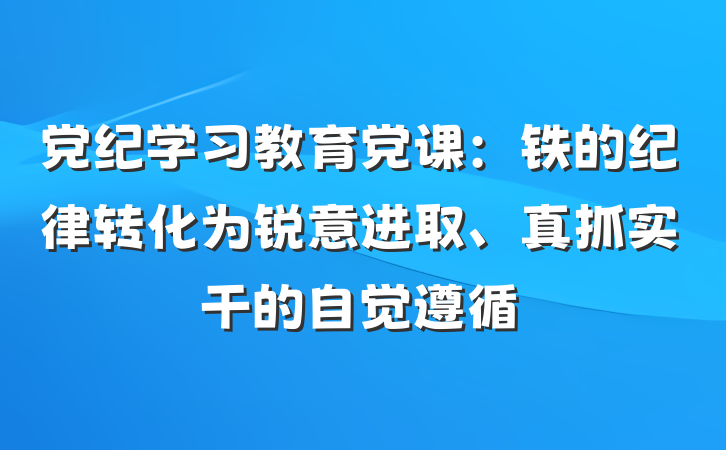 党纪学习教育党课：铁的纪律转化为锐意进取、真抓实干的自觉遵循