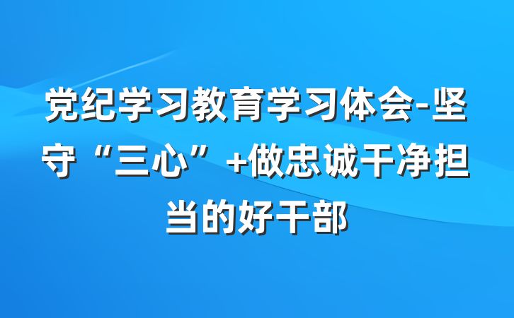 党纪学习教育学习体会-坚守“三心” 做忠诚干净担当的好干部