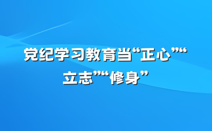 党纪学习教育当“正心”“立志”“修身”