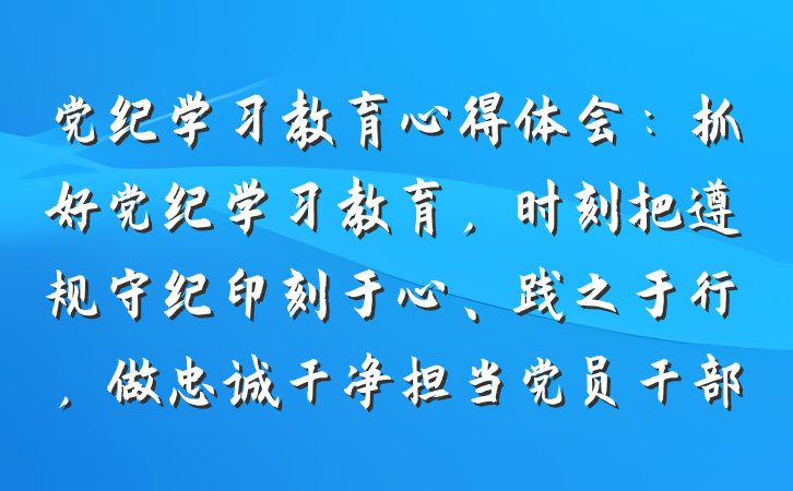 党纪学习教育心得体会：抓好党纪学习教育，时刻把遵规守纪印刻于心、践之于行，做忠诚干净担当党员干部