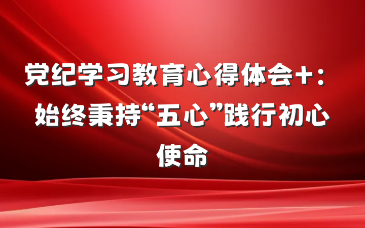 党纪学习教育心得体会 :始终秉持“五心”践行初心使命