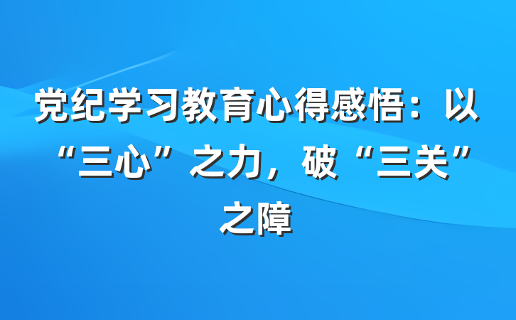 党纪学习教育心得感悟：以“三心”之力，破“三关”之障