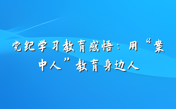 党纪学习教育感悟：用“案中人”教育身边人