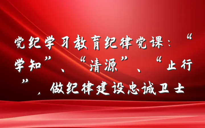 党纪学习教育纪律党课：“学知”、“清源”、“止行”，做纪律建设忠诚卫士