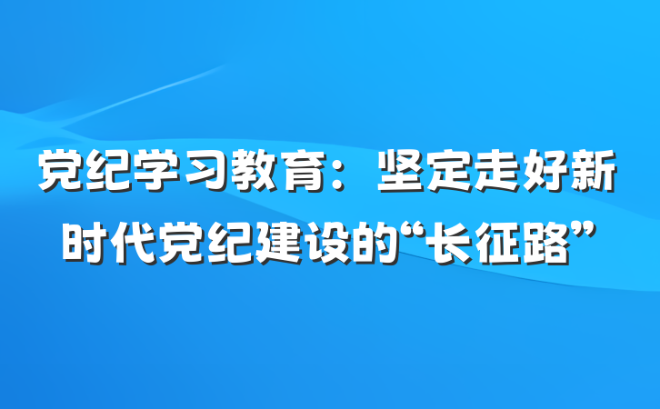 党纪学习教育：坚定走好新时代党纪建设的“长征路”
