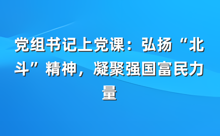 党组书记上党课：弘扬“北斗”精神，凝聚强国富民力量