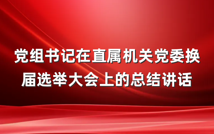 党组书记在直属机关党委换届选举大会上的总结讲话