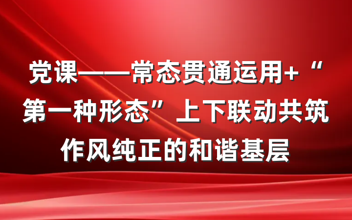党课——常态贯通运用 “第一种形态”上下联动共筑作风纯正的和谐基层