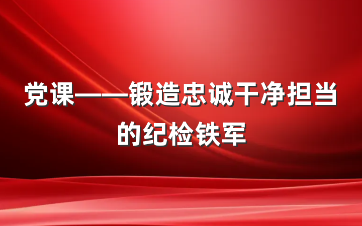 党课——锻造忠诚干净担当的纪检铁军