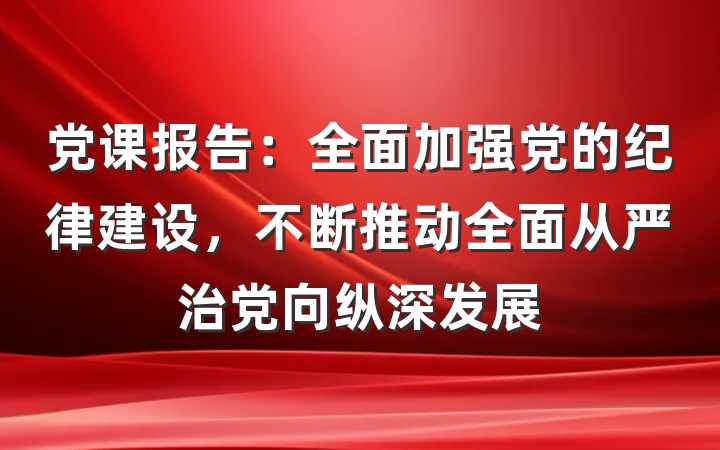 党课报告：全面加强党的纪律建设，不断推动全面从严治党向纵深发展