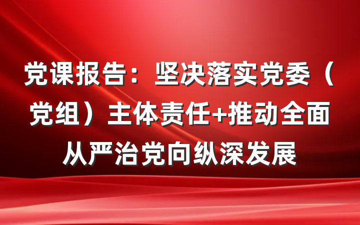 党课报告：坚决落实党委（党组）主体责任 推动全面从严治党向纵深发展