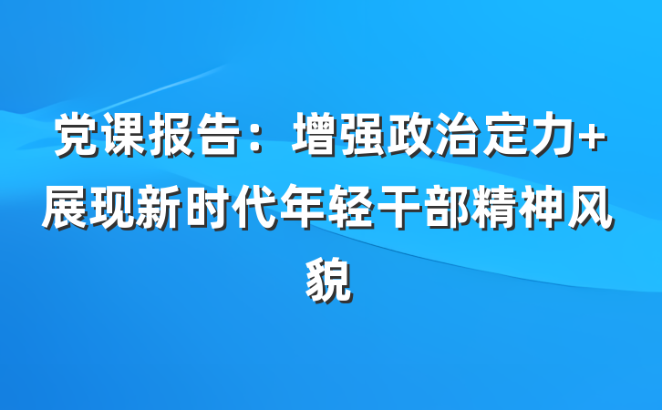党课报告：增强政治定力 展现新时代年轻干部精神风貌