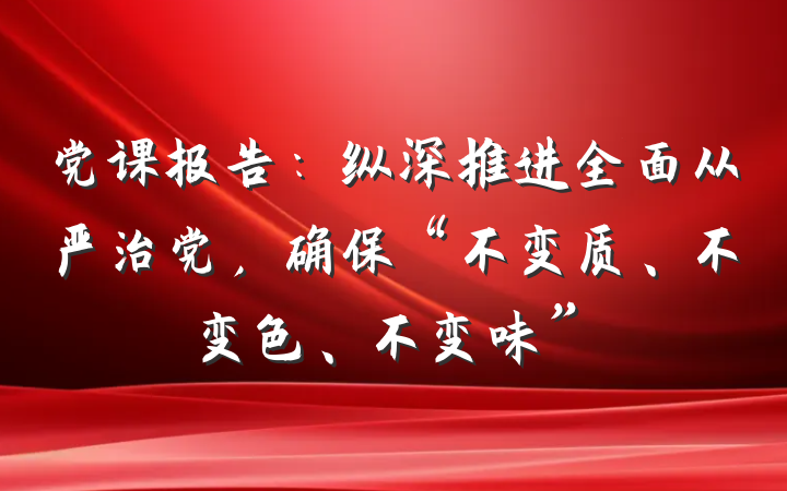 党课报告：纵深推进全面从严治党，确保“不变质、不变色、不变味”