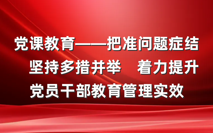 党课教育——把准问题症结　坚持多措并举　着力提升党员干部教育管理实效